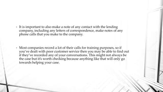 • It is important to also make a note of any contact with the lending
company, including any letters of correspondence, make notes of any
phone calls that you make to the company.
• Most companies record a lot of their calls for training purposes, so if
you’ve dealt with poor customer service then you may be able to find out
if they’ve recorded any of your conversations. This might not always be
the case but it’s worth checking because anything like that will only go
towards helping your case.
 