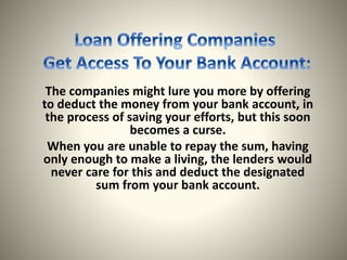 The companies might lure you more by offering
to deduct the money from your bank account, in
the process of saving your efforts, but this soon
becomes a curse.
When you are unable to repay the sum, having
only enough to make a living, the lenders would
never care for this and deduct the designated
sum from your bank account.
 