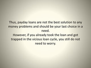 Thus, payday loans are not the best solution to any
money problems and should be your last choice in a
need.
However, if you already took the loan and got
trapped in the vicious loan cycle, you still do not
need to worry.
 