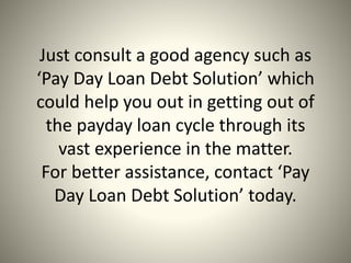 Just consult a good agency such as
‘Pay Day Loan Debt Solution’ which
could help you out in getting out of
the payday loan cycle through its
vast experience in the matter.
For better assistance, contact ‘Pay
Day Loan Debt Solution’ today.
 