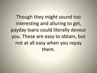 Though they might sound too
interesting and alluring to get,
payday loans could literally devour
you. These are easy to obtain, but
not at all easy when you repay
them.
 