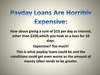 How about giving a sum of $15 per day as interest,
other than $100,which you took as a loan for 10
days.
Expensive? Too much!
This is what payday loans could be and the
conditions could get even worse as the amount of
money taken tends to be greater.
 