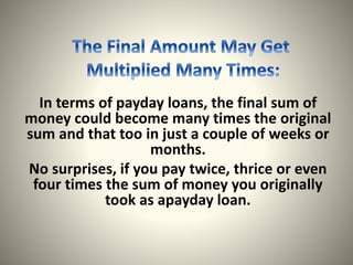 In terms of payday loans, the final sum of
money could become many times the original
sum and that too in just a couple of weeks or
months.
No surprises, if you pay twice, thrice or even
four times the sum of money you originally
took as apayday loan.
 