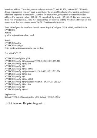 broadcast address. Therefore you can only use subnets 32, 64, 96, 128, 160 and 192. With this
design requirement, you only need to use five of the six usable subnetworks, leaving one for any
additional segments in the future. Likewise, for each subnet, you cannot use the first and last
address. For example, subnet 192.50.1.32 extends all the way to 192.50.1.63. But you cannot use
these two IP addresses (.32 and .63) because they are the wire and the broadcast addresses for this
subnetwork. But you can use any of the 30 IP addresses in between.
Task 3 Configure the interfaces in each router Step 1: Configure Gi0/0, s0/0/0, and S0/0/1 for
NYEDGE1.
Action:
ip address ip address subnet mask
Result:
NYEDGE1 enable
NYEDGE1#config t
Enter configuration commands, one per line.
End with CNTL/Z.
NYEDGE1(config)#int g0/0
NYEDGE1(config if)#ip address 192.50.6.33 255.255.255.224
NYEDGE1(config if)#no shut
NYEDGE1(config if)#
NYEDGE1(config if)#int s0/0/0
NYEDGE1(config if)#ip address 192.50.6.65 255.255.255.224
NYEDGE1(config if)#no shut
NYEDGE1(config if)#
NYEDGE1(config if)#int s0/0/1
NYEDGE1(config if)#ip address 192.50.6.129 255.255.255.224
NYEDGE1(config if)#no shut
NYEDGE1(config if)#
NYEDGE1(config if)#end
Explanation:
Subnet 192.50.6.32 is assigned to g0/0. Subnet 192.50.6.128 is
... Get more on HelpWriting.net ...
 
