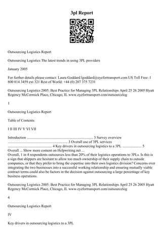 3pl Report
Outsourcing Logistics Report
Outsourcing Logistics The latest trends in using 3PL providers
January 2005
For further details please contact: Laura Goddard lgoddard@eyefortransport.com US Toll Free: 1
800 814 3459 ext 321 Rest of World: +44 (0) 207 375 7231
Outsourcing Logistics 2005: Best Practice for Managing 3PL Relationships April 25 26 2005 Hyatt
Regency McCormick Place, Chicago, IL www.eyefortransport.com/outsourcelog
1
Outsourcing Logistics Report
Table of Contents:
I II III IV V VI VII
Introduction ........................................................................ 3 Survey overview
................................................................. 3 Overall use of 3PL services
................................................ 4 Key drivers in outsourcing logistics to a 3PL ..................... 5
Overall ... Show more content on Helpwriting.net ...
Overall, 1 in 4 respondents outsources less than 20% of their logistics operations to 3PLs. Is this is
a sign that shippers are hesitant to allow too much ownership of their supply chain to outside
companies, or that they prefer to bring the expertise into their own logistics division? Concerns over
integrating the two businesses into a successful working relationship and ensuring mutually viable
contract terms could also be factors in the decision against outsourcing a large percentage of key
business operations.
Outsourcing Logistics 2005: Best Practice for Managing 3PL Relationships April 25 26 2005 Hyatt
Regency McCormick Place, Chicago, IL www.eyefortransport.com/outsourcelog
4
Outsourcing Logistics Report
IV
Key drivers in outsourcing logistics to a 3PL
 