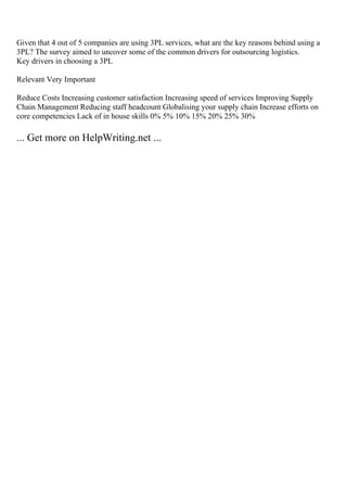 Given that 4 out of 5 companies are using 3PL services, what are the key reasons behind using a
3PL? The survey aimed to uncover some of the common drivers for outsourcing logistics.
Key drivers in choosing a 3PL
Relevant Very Important
Reduce Costs Increasing customer satisfaction Increasing speed of services Improving Supply
Chain Management Reducing staff headcount Globalising your supply chain Increase efforts on
core competencies Lack of in house skills 0% 5% 10% 15% 20% 25% 30%
... Get more on HelpWriting.net ...
 