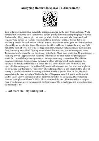 Analyzing Hector s Response To Andromache
Your wife is always right is a hyperbolic expression quoted by the actor Hugh Jackman. While
certainly not always the case, Hector could benefit greatly from considering this piece of advice.
Andromache offers Hector a piece of strategic advice for the war, which he brushes off and
response very harshly to. Hector s response offers a glimpse of a side of Hector that is not
previously seen in the book before. Hector s answer to Andromache is a grim and dismal outlook
of what Hector sees for the future. The advice she offers to Hector is to take the army and fight
behind the walls of Troy. Her logic is: three times the Greeks have attacked under the walls, and
three times they have failed. Fighting an open battle has proven to be disadvantageous to the
Trojans and she believes the best her strategy is the best... Show more content on Helpwriting.net ...
Realizing Hector s opposition lies not in the semantics of the plan, but in the principles he
stands for, I would change my argument to challenge those very conventions. Since Hector
never once mentions the importance the survival of his wife and son, I would question his
loyalty to his family and his role as a father. The text shows Hector cares for his wife and
especially his son Astyanax. I would verbally confront him on the idea that it is clear he places
his own glory over his family. The nobility of condemning his wife and infant child to a life of
slavery is certainly less noble than doing whatever it takes to protect them. In fact, Hector is
jeopardizing the lives not only of his family, but of his people as well. I would ask him what
kind of leader ignores the survival of his people in pursuit of his own glory. By confronting
Hector s principles and idea of nobility, I have addressed the root of his opposition to my plan.
Even if he does not accept the argument, his basic way of life is challenged and he must question
the rationale of his
... Get more on HelpWriting.net ...
 