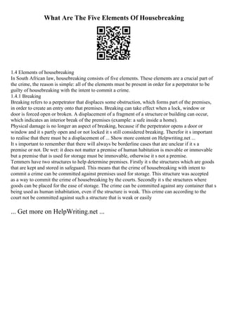 What Are The Five Elements Of Housebreaking
1.4 Elements of housebreaking
In South African law, housebreaking consists of five elements. These elements are a crucial part of
the crime, the reason is simple: all of the elements must be present in order for a perpetrator to be
guilty of housebreaking with the intent to commit a crime.
1.4.1 Breaking
Breaking refers to a perpetrator that displaces some obstruction, which forms part of the premises,
in order to create an entry onto that premises. Breaking can take effect when a lock, window or
door is forced open or broken. A displacement of a fragment of a structureor building can occur,
which indicates an interior break of the premises (example: a safe inside a home).
Physical damage is no longer an aspect of breaking, because if the perpetrator opens a door or
window and it s partly open and or not locked it s still considered breaking. Therefor it s important
to realise that there must be a displacement of ... Show more content on Helpwriting.net ...
It s important to remember that there will always be borderline cases that are unclear if it s a
premise or not. De wet: it does not matter a premise of human habitation is movable or immovable
but a premise that is used for storage must be immovable, otherwise it s not a premise.
Temmers have two structures to help determine premises. Firstly it s the structures which are goods
that are kept and stored in safeguard. This means that the crime of housebreaking with intent to
commit a crime can be committed against premises used for storage. This structure was accepted
as a way to commit the crime of housebreaking by the courts. Secondly it s the structures where
goods can be placed for the ease of storage. The crime can be committed against any container that s
being used as human inhabitation, even if the structure is weak. This crime can according to the
court not be committed against such a structure that is weak or easily
... Get more on HelpWriting.net ...
 