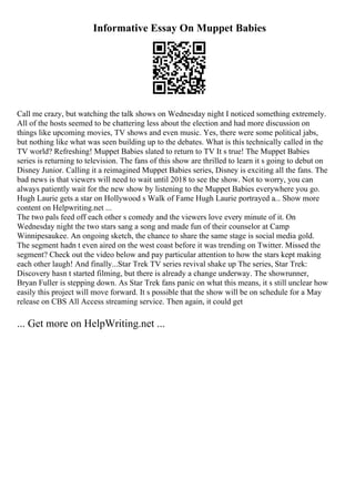 Informative Essay On Muppet Babies
Call me crazy, but watching the talk shows on Wednesday night I noticed something extremely.
All of the hosts seemed to be chattering less about the election and had more discussion on
things like upcoming movies, TV shows and even music. Yes, there were some political jabs,
but nothing like what was seen building up to the debates. What is this technically called in the
TV world? Refreshing! Muppet Babies slated to return to TV It s true! The Muppet Babies
series is returning to television. The fans of this show are thrilled to learn it s going to debut on
Disney Junior. Calling it a reimagined Muppet Babies series, Disney is exciting all the fans. The
bad news is that viewers will need to wait until 2018 to see the show. Not to worry, you can
always patiently wait for the new show by listening to the Muppet Babies everywhere you go.
Hugh Laurie gets a star on Hollywood s Walk of Fame Hugh Laurie portrayed a... Show more
content on Helpwriting.net ...
The two pals feed off each other s comedy and the viewers love every minute of it. On
Wednesday night the two stars sang a song and made fun of their counselor at Camp
Winnipesaukee. An ongoing sketch, the chance to share the same stage is social media gold.
The segment hadn t even aired on the west coast before it was trending on Twitter. Missed the
segment? Check out the video below and pay particular attention to how the stars kept making
each other laugh! And finally...Star Trek TV series revival shake up The series, Star Trek:
Discovery hasn t started filming, but there is already a change underway. The showrunner,
Bryan Fuller is stepping down. As Star Trek fans panic on what this means, it s still unclear how
easily this project will move forward. It s possible that the show will be on schedule for a May
release on CBS All Access streaming service. Then again, it could get
... Get more on HelpWriting.net ...
 