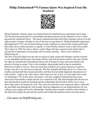 Philip ZimbardoвЂ™S Famous Quote Was Inspired From His
Stanford
Philip Zimbardo s famous quote was inspired from his Stanford prison experiment and it states
The line between good and evil is permeable and almost anyone can be induced to cross it when
pressured by situational forces . This quote summarized means that when a human is given or in the
right scenario, humans will take on one of the most savage behavior. Philip Zimbardos experiment
that happened in 1971 was all about taking in male volunteers to a prison like setting and he had
them take roles as either prisoners or guards. A writer Shirley Jackson wrote a short story called
The Lottery in 1948, the story is about a small village who has a special yearly lottery that is
ancient but of importance to the people who live there and they... Show more content on
Helpwriting.net ...
The first to become blind were put into an asylum to help contain the blindness and the ministry
is very unhelpful and this poor man along with his wife and the doctor and his wife who still has
her sight are tortured and mistreated leaving to die of hunger for days and some killed in the
process of trying to escape. Now to the examples, these people start to take in animalistic
behaviors in order to survive. They are more than willing to go to great measures in order to
escape, stay alive, eat, and receive pleasure. The first example that helps prove it is, Those two
mouths searched until they found each other, and then the inevitable happened, the pleasure of
both of them... forgive me, I don t know what came over me, in fact, we were right, how could
we (Saramago 174). In this quote, the doctor s wife has caught her husband having sexual
intercourse with another woman and she isn t surprised at all. She acknowledges that she has not
been pleasurable towards her husband and she understands that he had to find a way to exert
those urges and so he betrays his wife. This man who must have been urging for quite a while did
the inevitable and although his wife accepts what has happened you can understand how he was
willing to get caught and lose his relationship. Another great example would be where further in
the book more people are put into the asylum and wards and sanctions start to develop and so
... Get more on HelpWriting.net ...
 
