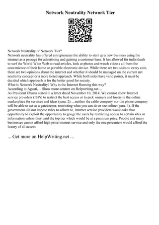 Network Neutrality Network Tier
Network Neutrality or Network Tier?
Network neutrality has offered entrepreneurs the ability to start up a new business using the
internet as a passage for advertising and gaining a customer base. It has allowed for individuals
to surf the World Wide Web to read articles, look at photos and watch video s all from the
convenience of their home or portable electronic device. While there are two sides to every coin,
there are two opinions about the internet and whether it should be managed on the current net
neutrality concept or a more tiered approach. While both sides have valid points, it must be
decided which approach is for the better good for society.
What is Network Neutrality? Why is the Internet Running this way?
According to Agusti, ... Show more content on Helpwriting.net ...
As President Obama stated in a letter dated November 10, 2014, We cannot allow Internet
service providers (ISPs) to restrict the best access or to pick winners and losers in the online
marketplace for services and ideas (para. 2). ...neither the cable company nor the phone company
will be able to act as a gatekeeper, restricting what you can do or see online (para. 4). If the
government did not impose rules to adhere to, internet service providers would take that
opportunity to exploit the opportunity to gouge the users by restricting access to certain sites or
information unless they paid the top tier which would be at a premium price. People and many
businesses cannot afford high price internet service and only the one percenters would afford the
luxury of all access
... Get more on HelpWriting.net ...
 