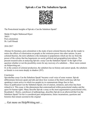 Spivak s Can The Subaltern Speak
The Postcolonial insights of Spivak s Can the Subaltern Speak?
Malak El Saghir Mahmoud Hijazi
38651
Post colonialism
Dr. Lutfi Hmadi
2016 2017
Abstract In literature, post colonialism is the study of post colonial theories that ask the reader to
notice the effects of colonization on people or the extension power into other nations. In post
colonial theories, the term subaltern is the nickname to populations which are far cry from the
power of the colony that has hegemonic on social, political and geographical prevalence. The
present research aims at analyzing Spivak s essay Can the Subaltern Speak? in the light of her
question whether or not the possibility exists for any recovery of a subaltern ... Show more content
on Helpwriting.net ...
If, in the context of colonial production, the subaltern has no history and cannot speak, the subaltern
as female is even more deeply in shadow (287).
Conclusion
SpivakвЂџs essay Can the Subaltern Speak? became a real voice of some women. Spivak
differentiates between speak and talk and show how women of the third world may talk but
speaking is more active in which two people try to communicate things face to face.
Since its publication Can the Subaltern Speak a lot of citation, imitation, and critics has been
related to it. This essay is like phenomena that contextualized within postcolonial studies and the
quest for human rights. Many describe Spivak s essay as the most argumentative postcolonial critic.
Rosalinda C. Horris, a professor of anthropology, describes Spivak in an afterword that Can the
Subaltern Speak? for her is considered past interpretation, future incarnations, questions and
histories that remain secreted in the original
... Get more on HelpWriting.net ...
 