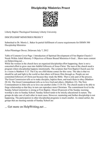 Discipleship Ministries Proect
Liberty Baptist Theological Seminary Liberty University
DISCIPLESHIP MINISTRIES PROJECT
Submitted to Dr. Morris L. Baker In partial fulfillment of course requirements for DSMN 500
Discipleship Ministries
Arlen Pfenninger Dover, Delaware July 7, 2012
Table of Contents Cover Page 1 Introduction of Spiritual Development of First Baptist Church 3
Needs Within Adult Ministry 5 Objectives of Honor Bound Ministries 6 Goal... Show more content
on Helpwriting.net ...
While the women in the church have an organized discipleship effort happening, there is not a
concerted effort to grow men into faithful followers of Jesus Christ. The men of the church need a
program where discipleship happens intentionally. The scripture that First Baptist Church uses for
it s vision is Matthew 5:13. The City on a Hill theme comes for this verse. The idea is that we
should be salt and light to the world so that others will know Him through us. People are not
committed followers of Christ just because they study the Bible. That is only part of the process.
The Great Commission tells us to make disciples, baptize them, and teach them to obey (Matthew
28:16). The Great Commandment tells us to love God and others. (Matthew 22). The New
Commandment in John tells us to love one another (John 13:34 35). The church needs to be able to
forge relationship so that they in turn can reproduce more Christians. The commitment level in the
Sunday School ministries is strong at First Baptist. About 60 percent of the Sunday morning
worship is also in Sunday School. Sunday School tends to be strictly educational in nature. The
groups do take care of each other in most cases. However, mentoring and further discipleship is not
happening. The participation in other discipleship programs is much smaller. As stated earlier, the
groups that are meeting outside of Sunday School are
... Get more on HelpWriting.net ...
 