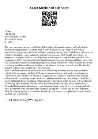 Coach Knight And Bob Knight
Di Nan
ORGB 300
Professor: Ken Mawritz
Week 8 Case Study
8/15/2015
The cases introduce two successful basketball coaches with good reputation and both of them
have great career records of winning. One is Mike Krzyzewski, a 57 year old man who is
coaching the college basketball team of Duke University. Another one is Bob Knight, who was one
of college basketball s most successful and innovative coaches. Bob Knight was a mentor to
Krzyzewski throughout Mike s coaching career, which began at Army and then moved to Duke
University in 1981. Even though Coach Knight was the key person who opened Mike s career, the
two coaches have totally different leadership styles. Mike Krzyzewski follows a simply rule which
is building trust between him and his players. Members in his team treat each other like families.
Coach K ... Show more content on Helpwriting.net ...
Trust is his basic assumption about motivation and leading. He asked players to set standards
instead of forcing system on them. He focused on communication and positive reinforcement.
For instance, Mike never use a whistle in the gym, instead, he always communicated up close
and personally, he used eye to eye contact to read players real feeling. According to Coach K, a
successful leader should maintain a certain amount of discretion. When it comes to Coach Knight
s leadership style, I want to consider it be a demanding leadership style. Since Knight always
demands his players for following his rules and doing exactly what he says. In his approach, the
basic assumption about motivation and leading is discipline. He stated that the most important
thing for winning a game is preparation. Instead of a will to win, every player in his team should
have the will to prepare to
... Get more on HelpWriting.net ...
 