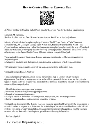 How to Create a Disaster Recovery Plan
A Primer on How to Create a Bullet Proof Disaster Recovery Plan for the Entire Organization
Elizabeth M. Ferrarini,
She is a free lance writer from Boston, Massachusetts. Reach her at iswive@aol.com
Minutes after the first of two planes plunged into the World Trade Center s Twin Towers on
September 11, 2001, Morgan Stanley Dean Witter, Inc., the largest tenant in the World Trade
Center, declared a disaster and rushed its disaster recovery plan into place with the help of SunGard
Recovery Solutions, a third party disaster recovery service provider. At the last time, about seven
other tenants in the World Trade Center followed suit and contacted SunGard.
The events of September have made disaster recovery planning rise ... Show more content on
Helpwriting.net ...
6.Set project timetable and draft project plan, including assignment of task responsibilities.
7.Obtain senior management s approval for scope, assumptions, and project plan.
Conduct Business Impact Analysis
The disaster recovery planning team should perform this step to identify which business
departments, functions, or systems are most vulnerable to potential threats, what are the potential
types of threat, and what effect would each identified potential threat have on each of the vulnerable
areas within the organization.
1.Identify functions, processes, and systems.
2.Interview information systems support personnel.
3.Interview business unit personnel.
4.Analyze results to determine critical systems, applications, and business processes.
5.Prepare impact analysis on interruption on critical systems.
Conduct Risk Assessment The disaster recovery planning team should work with the organization s
technical and security person to determine the probability of each functional business units critical
systems becoming severely disrupted and to document the amount of acceptable risk the business
unit can tolerate. For each critical system, provide the following information:
1.Review physical
... Get more on HelpWriting.net ...
 
