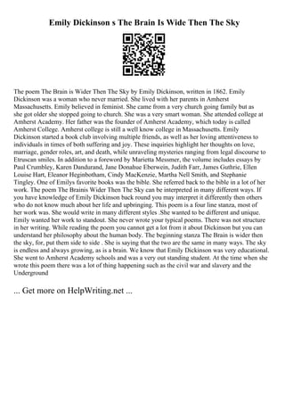 Emily Dickinson s The Brain Is Wide Then The Sky
The poem The Brain is Wider Then The Sky by Emily Dickinson, written in 1862. Emily
Dickinson was a woman who never married. She lived with her parents in Amherst
Massachusetts. Emily believed in feminist. She came from a very church going family but as
she got older she stopped going to church. She was a very smart woman. She attended college at
Amherst Academy. Her father was the founder of Amherst Academy, which today is called
Amherst College. Amherst college is still a well know college in Massachusetts. Emily
Dickinson started a book club involving multiple friends, as well as her loving attentiveness to
individuals in times of both suffering and joy. These inquiries highlight her thoughts on love,
marriage, gender roles, art, and death, while unraveling mysteries ranging from legal discourse to
Etruscan smiles. In addition to a foreword by Marietta Messmer, the volume includes essays by
Paul Crumbley, Karen Dandurand, Jane Donahue Eberwein, Judith Farr, James Guthrie, Ellen
Louise Hart, Eleanor Heginbotham, Cindy MacKenzie, Martha Nell Smith, and Stephanie
Tingley. One of Emilys favorite books was the bible. She referred back to the bible in a lot of her
work. The poem The Brainis Wider Then The Sky can be interpreted in many different ways. If
you have knowledge of Emily Dickinson back round you may interpret it differently then others
who do not know much about her life and upbringing. This poem is a four line stanza, most of
her work was. She would write in many different styles .She wanted to be different and unique.
Emily wanted her work to standout. She never wrote your typical poems. There was not structure
in her writing. While reading the poem you cannot get a lot from it about Dickinson but you can
understand her philosophy about the human body. The beginning stanza The Brain is wider then
the sky, for, put them side to side . She is saying that the two are the same in many ways. The sky
is endless and always growing, as is a brain. We know that Emily Dickinson was very educational.
She went to Amherst Academy schools and was a very out standing student. At the time when she
wrote this poem there was a lot of thing happening such as the civil war and slavery and the
Underground
... Get more on HelpWriting.net ...
 