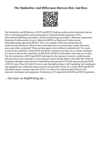 The Similarities And Differences Between Rcis And Rces
The Similarities and Differences of RCIS and RCES Seeking cardiovascular technician who are
able to monitoring patients and assisting doctors with performing angiograms, PCIs,
Interventional Radiology procedures, and Electrophysiology procedures. Minimum requirement:
Registered Cardiovascular Invasive Specialist (RCIS) or Registered Cardiovascular
Electrophysiology Specialist (RCES). This is an example of the many job posting for
cardiovascular technician. What do these individuals have in common that cardiac laboratory
can accept either credentials? What set them apart to have different credential title? It is easier
to discuss the similarities of both RCIS and RCES registrant since they are so similar. Similarity
It is easier to discuss the similarities of both RCIS and RCES individuals since they are so alike.
The first similarities of RCIS and RCES individuals is the amount of extensive cardiovascular
education they receive through a 2 years program which include didactic and skills labs. Both are
credentials through Cardiovascular Credentialing International (CCI) with upon passing the RCIS
or RCES exam. Since the field of invasive and electrophysiology is still expanding, new techniques
and equipment are continually being research, released and revised. As a results, RCIS and RCES
individuals pursue continue education (CEUs) in order to be informed and proficient with
innovative techniques and equipment. Furthermore, CCI required both RCES and RCIS registrants
... Get more on HelpWriting.net ...
 