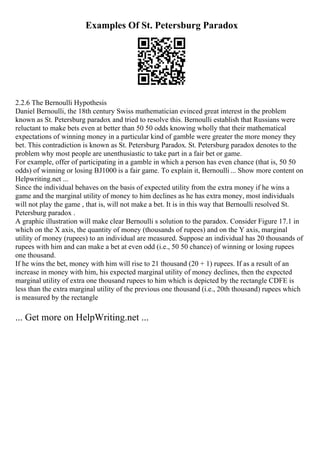 Examples Of St. Petersburg Paradox
2.2.6 The Bernoulli Hypothesis
Daniel Bernoulli, the 18th century Swiss mathematician evinced great interest in the problem
known as St. Petersburg paradox and tried to resolve this. Bernoulli establish that Russians were
reluctant to make bets even at better than 50 50 odds knowing wholly that their mathematical
expectations of winning money in a particular kind of gamble were greater the more money they
bet. This contradiction is known as St. Petersburg Paradox. St. Petersburg paradox denotes to the
problem why most people are unenthusiastic to take part in a fair bet or game.
For example, offer of participating in a gamble in which a person has even chance (that is, 50 50
odds) of winning or losing ВЈ1000 is a fair game. To explain it, Bernoulli ... Show more content on
Helpwriting.net ...
Since the individual behaves on the basis of expected utility from the extra money if he wins a
game and the marginal utility of money to him declines as he has extra money, most individuals
will not play the game , that is, will not make a bet. It is in this way that Bernoulli resolved St.
Petersburg paradox .
A graphic illustration will make clear Bernoulli s solution to the paradox. Consider Figure 17.1 in
which on the X axis, the quantity of money (thousands of rupees) and on the Y axis, marginal
utility of money (rupees) to an individual are measured. Suppose an individual has 20 thousands of
rupees with him and can make a bet at even odd (i.e., 50 50 chance) of winning or losing rupees
one thousand.
If he wins the bet, money with him will rise to 21 thousand (20 + 1) rupees. If as a result of an
increase in money with him, his expected marginal utility of money declines, then the expected
marginal utility of extra one thousand rupees to him which is depicted by the rectangle CDFE is
less than the extra marginal utility of the previous one thousand (i.e., 20th thousand) rupees which
is measured by the rectangle
... Get more on HelpWriting.net ...
 