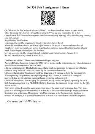 Nt1330 Unit 3 Assignment 1 Essay
Q4: What are the 5 of authentications available? List them form least secure to most secure,
while designing SQL Server s Object level security? You are also required to fill in the
classification field in the following table based on the security topology of Active directory running
on a SQL server.
RequirementClassification
Login security must be integrated with active directoryServer Level
It must be possible to deny a particular login access to the server if necessaryServer Lev el
Developers must have read only access to production database systemDatabase level or schema
level, depending on the design of the database
Service accounts must be unique for each instance/service combination. Service level
No user should own any tables.Schema level
Developer should be ... Show more content on Helpwriting.net ...
Password Policy: Password policies for SQL Server logins can be compulsory only when the case is
installed on windows server 2003 or 2008.
a)Password complexity: This helps to successfully break the password for a password of letters
and third party software cannot be known by the combo numbers to be.
b)Password expiration: Trout password Ding document will be used to fight the password life.
When operating the password has expired package SQL Server, it reminded to change old
passwords that are divided into customer hears, recording and password.
c)Policy Enforcement: How to apply the password policy can be configured separately for each
SQL Server connection. Use ALTER LOGIN to determine the password policy option for the SQL
Server access.
Encryption policy: It uses the secret encryption key of the strategy of resistance data. This plan,
gives or is meaningless without notice, or a fine. So safety data control always improves disaster
limitation, you understand. Be randomly shuffled arranged in the host computer database is
useless, for example, it is possible that the data is stolen; it is classified as a software engineer.
... Get more on HelpWriting.net ...
 