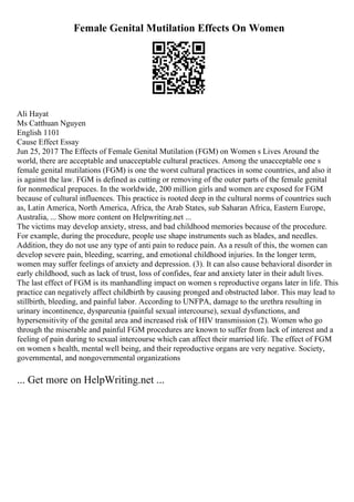 Female Genital Mutilation Effects On Women
Ali Hayat
Ms Catthuan Nguyen
English 1101
Cause Effect Essay
Jun 25, 2017 The Effects of Female Genital Mutilation (FGM) on Women s Lives Around the
world, there are acceptable and unacceptable cultural practices. Among the unacceptable one s
female genital mutilations (FGM) is one the worst cultural practices in some countries, and also it
is against the law. FGM is defined as cutting or removing of the outer parts of the female genital
for nonmedical prepuces. In the worldwide, 200 million girls and women are exposed for FGM
because of cultural influences. This practice is rooted deep in the cultural norms of countries such
as, Latin America, North America, Africa, the Arab States, sub Saharan Africa, Eastern Europe,
Australia, ... Show more content on Helpwriting.net ...
The victims may develop anxiety, stress, and bad childhood memories because of the procedure.
For example, during the procedure, people use shape instruments such as blades, and needles.
Addition, they do not use any type of anti pain to reduce pain. As a result of this, the women can
develop severe pain, bleeding, scarring, and emotional childhood injuries. In the longer term,
women may suffer feelings of anxiety and depression. (3). It can also cause behavioral disorder in
early childhood, such as lack of trust, loss of confides, fear and anxiety later in their adult lives.
The last effect of FGM is its manhandling impact on women s reproductive organs later in life. This
practice can negatively affect childbirth by causing pronged and obstructed labor. This may lead to
stillbirth, bleeding, and painful labor. According to UNFPA, damage to the urethra resulting in
urinary incontinence, dyspareunia (painful sexual intercourse), sexual dysfunctions, and
hypersensitivity of the genital area and increased risk of HIV transmission (2). Women who go
through the miserable and painful FGM procedures are known to suffer from lack of interest and a
feeling of pain during to sexual intercourse which can affect their married life. The effect of FGM
on women s health, mental well being, and their reproductive organs are very negative. Society,
governmental, and nongovernmental organizations
... Get more on HelpWriting.net ...
 