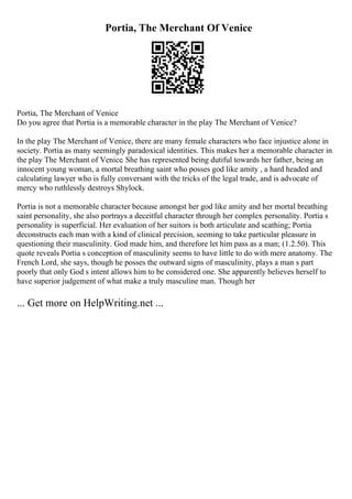 Portia, The Merchant Of Venice
Portia, The Merchant of Venice
Do you agree that Portia is a memorable character in the play The Merchant of Venice?
In the play The Merchant of Venice, there are many female characters who face injustice alone in
society. Portia as many seemingly paradoxical identities. This makes her a memorable character in
the play The Merchant of Venice. She has represented being dutiful towards her father, being an
innocent young woman, a mortal breathing saint who posses god like amity , a hard headed and
calculating lawyer who is fully conversant with the tricks of the legal trade, and is advocate of
mercy who ruthlessly destroys Shylock.
Portia is not a memorable character because amongst her god like amity and her mortal breathing
saint personality, she also portrays a deceitful character through her complex personality. Portia s
personality is superficial. Her evaluation of her suitors is both articulate and scathing; Portia
deconstructs each man with a kind of clinical precision, seeming to take particular pleasure in
questioning their masculinity. God made him, and therefore let him pass as a man; (1.2.50). This
quote reveals Portia s conception of masculinity seems to have little to do with mere anatomy. The
French Lord, she says, though he posses the outward signs of masculinity, plays a man s part
poorly that only God s intent allows him to be considered one. She apparently believes herself to
have superior judgement of what make a truly masculine man. Though her
... Get more on HelpWriting.net ...
 