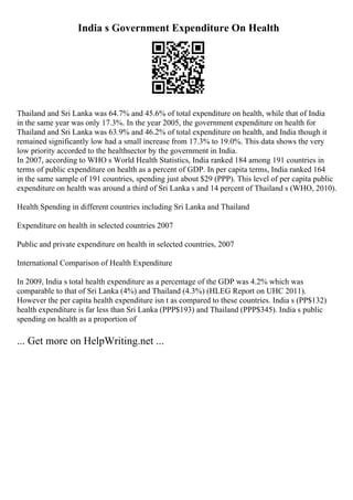 India s Government Expenditure On Health
Thailand and Sri Lanka was 64.7% and 45.6% of total expenditure on health, while that of India
in the same year was only 17.3%. In the year 2005, the government expenditure on health for
Thailand and Sri Lanka was 63.9% and 46.2% of total expenditure on health, and India though it
remained significantly low had a small increase from 17.3% to 19.0%. This data shows the very
low priority accorded to the healthsector by the government in India.
In 2007, according to WHO s World Health Statistics, India ranked 184 among 191 countries in
terms of public expenditure on health as a percent of GDP. In per capita terms, India ranked 164
in the same sample of 191 countries, spending just about $29 (PPP). This level of per capita public
expenditure on health was around a third of Sri Lanka s and 14 percent of Thailand s (WHO, 2010).
Health Spending in different countries including Sri Lanka and Thailand
Expenditure on health in selected countries 2007
Public and private expenditure on health in selected countries, 2007
International Comparison of Health Expenditure
In 2009, India s total health expenditure as a percentage of the GDP was 4.2% which was
comparable to that of Sri Lanka (4%) and Thailand (4.3%) (HLEG Report on UHC 2011).
However the per capita health expenditure isn t as compared to these countries. India s (PP$132)
health expenditure is far less than Sri Lanka (PPP$193) and Thailand (PPP$345). India s public
spending on health as a proportion of
... Get more on HelpWriting.net ...
 