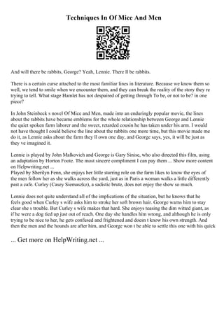 Techniques In Of Mice And Men
And will there be rabbits, George? Yeah, Lennie. There ll be rabbits.
There is a certain curse attached to the most familiar lines in literature. Because we know them so
well, we tend to smile when we encounter them, and they can break the reality of the story they re
trying to tell. What stage Hamlet has not despaired of getting through To be, or not to be? in one
piece?
In John Steinbeck s novel Of Mice and Men, made into an enduringly popular movie, the lines
about the rabbits have became emblems for the whole relationship between George and Lennie
the quiet spoken farm laborer and the sweet, retarded cousin he has taken under his arm. I would
not have thought I could believe the line about the rabbits one more time, but this movie made me
do it, as Lennie asks about the farm they ll own one day, and George says, yes, it will be just as
they ve imagined it.
Lennie is played by John Malkovich and George is Gary Sinise, who also directed this film, using
an adaptation by Horton Foote. The most sincere compliment I can pay them ... Show more content
on Helpwriting.net ...
Played by Sherilyn Fenn, she enjoys her little starring role on the farm likes to know the eyes of
the men follow her as she walks across the yard, just as in Paris a woman walks a little differently
past a cafe. Curley (Casey Siemaszko), a sadistic brute, does not enjoy the show so much.
Lennie does not quite understand all of the implications of the situation, but he knows that he
feels good when Curley s wife asks him to stroke her soft brown hair. George warns him to stay
clear she s trouble. But Curley s wife makes that hard. She enjoys teasing the dim witted giant, as
if he were a dog tied up just out of reach. One day she handles him wrong, and although he is only
trying to be nice to her, he gets confused and frightened and doesn t know his own strength. And
then the men and the hounds are after him, and George won t be able to settle this one with his quick
... Get more on HelpWriting.net ...
 