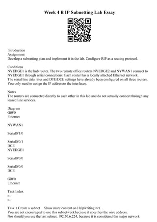 Week 4 B IP Subnetting Lab Essay
Introduction
Assignment
Develop a subnetting plan and implement it in the lab. Configure RIP as a routing protocol.
Conditions
NYEDGE1 is the hub router. The two remote office routers NYEDGE2 and NYWAN1 connect to
NYEDGE1 through serial connections. Each router has a locally attached Ethernet network.
The serial line data rates and DTE/DCE settings have already been configured on all three routers.
You only need to assign the IP addressto the interfaces.
Notes
The routers are connected directly to each other in this lab and do not actually connect through any
leased line services.
Diagram
Gi0/0
Ethernet
NYWAN1
Serial0/1/0
Serial0/0/1
DCE
NYEDGE1
Serial0/0/0
Serial0/0/0
DCE
Gi0/0
Ethernet
Task Index
п‚·
п‚·
Task 1 Create a subnet ... Show more content on Helpwriting.net ...
You are not encouraged to use this subnetwork because it specifies the wire address.
Nor should you use the last subnet, 192.50.6.224, because it is considered the major network
 