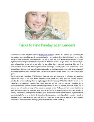 Tricks to Find Payday Loan Lenders

Of course, you can simply find so many Payday loan lenders out there. This is true if you are looking for
the ordinary providers. However, if you are looking for some banks or financial institutions that can offer
you great rates and terms, then they might be hard to find. This is because most of them impose very
highannualpercentagerate(APR)thatreachto2,500%.While this is the average, it does not mean that you
can no longer find someone that can offer you something that is more attractive than this rate. As a
matter of fact, in the midst of the negative reports popping out about payday loans and other quick or
instant loans, there are still some lenders that can be competitive enough to provide decent types of
loans with desirable terms and conditions. The following are just among the tricks for you to find those
good.
Get the Average Prescribed APR First and foremost, you can determine if a lender is a good or
competitive one if it can offer terms, specifically APR, which are lower than the industry average.
Usually, the central bank (e.g. Bank of England), publishes the average APR of the industry as well as the
maximum that banks can impose. If the lender that you found is close to reaching the ceiling of the
prescribe APR then h atank i snotincludedinthosegoodones.As much as possible, find that lender that is
close or lower than the average of the industry. Account for the Perks Aside from the nominal terms,
you must also account for the other perks that the lenders can provide. Usually, it is not just about the
money. For instance, some people think that good Payday loan lenders should be able to provide them
convenient platforms in order to diminish implicit transaction costs. Specifically, maybe instead of
spending for transportation cost and bank charges in depositing payments for the loan, a good bank or
lender should be able to have online payment platform or automatic debiting.
 