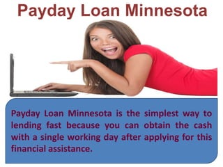 Payday Loan Minnesota
Payday Loan Minnesota is the simplest way to
lending fast because you can obtain the cash
with a single working day after applying for this
financial assistance.
 