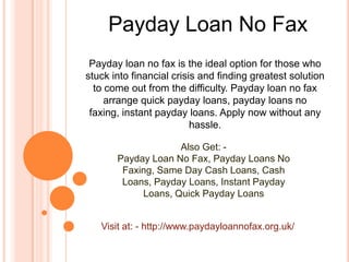 Payday Loan No Fax
Payday loan no fax is the ideal option for those who
stuck into financial crisis and finding greatest solution
to come out from the difficulty. Payday loan no fax
arrange quick payday loans, payday loans no
faxing, instant payday loans. Apply now without any
hassle.
Also Get: -
Payday Loan No Fax, Payday Loans No
Faxing, Same Day Cash Loans, Cash
Loans, Payday Loans, Instant Payday
Loans, Quick Payday Loans
Visit at: - http://www.paydayloannofax.org.uk/
 