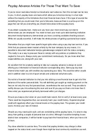 Payday Advance Articles For Those That Want To Save
If you've never read about kredyt na mieszkanie cash advance, then this concept can be new
to you. In short, payday loans are loans which allow you to borrow money in a fast style
without the majority of the limitations that most financial loans have. If this type of sounds like
something that you could need, then you're fortunate, because there is a write-up on this
page that can tell you everything you should know about online payday loans.
If you obtain a payday loan, make sure you have your most-recent pay out stub to
demonstrate you are employed. You need to have your most up-to-date banking institution
document kredyt hipoteczny demonstrate you have a existing available checking account.
While not usually essential, it will make the whole process of getting a personal loan easier.
Remember that you might have specific legal rights when using a pay day loan service. If you
think that you possess been treated unfairly by the loan company by any means, it is
possible to document kalkulator kredytu gotowkowego complaint with the status company.
This really is as a way to pressure these to comply with any policies, or problems they
neglect to live up to. Always study your commitment meticulously. So you know what their
responsibilities are, along with your own.
An excellent hint for anybody seeking to take out a payday advance is always to avoid
offering your information to financial institution corresponding sites. Some pay day loan
internet sites match you with creditors by expressing your data. This could be rather unsafe
and in addition steer to a lot of spam emails and undesired cell phone calls.
Do not let a financial institution to chat you into utilizing a new financial loan to get rid of the
balance of the earlier personal debt. You will definitely get caught up making payment on the
fees on not only the very first personal loan, nevertheless the next as well. They are able to
swiftly discuss you into achieving this over and over till you pay out them a lot more than 5
times what you experienced primarily borrowed within just charges.
Ensure you keep a shut vision on your credit track record. Aim to verify it at least every year.
There could be irregularities that, can severely harm your credit history. Experiencing bad
credit will negatively effect your interest levels on the payday loan. The greater your credit
score, the less your rate of interest.
Should you may need quick cash, and are considering online payday loans, it is wise to stay
away from getting a couple of personal loan at a time. Although it could be tempting to see
distinct loan companies, it will be harder to pay back the financial loans, when you have a lot
of them.
Pay close attention to service fees. The rates that payday lenders may charge is often
capped on the status level, even though there might be local community restrictions as well.
 