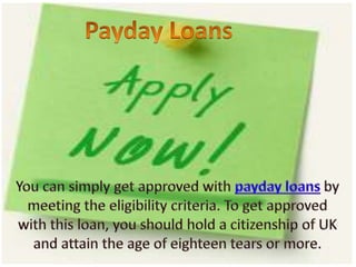 Payday Loans You can simply get approved with payday loans by meeting the eligibility criteria. To get approved with this loan, you should hold a citizenship of UK and attain the age of eighteen tears or more. 