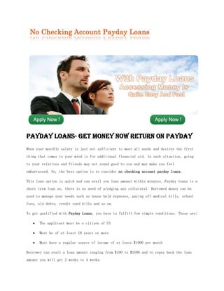 Payday Loans- Get Money Now Return on Payday
When your monthly salary is just not sufficient to meet all needs and desires the first
thing that comes to your mind is for additional financial aid. In such situation, going
to your relatives and friends may not sound good to you and may make you feel
embarrassed. So, the best option is to consider no checking account payday loans.

This loan option is quick and can avail you loan amount within minutes. Payday loans is a
short term loan so, there is no need of pledging any collateral. Borrowed money can be
used to manage your needs such as house hold expenses, paying off medical bills, school
fees, old debts, credit card bills and so on.

To get qualified with Payday Loans, you have to fulfill few simple conditions. These are;

      The applicant must be a citizen of US

      Must be of at least 18 years or more

      Must have a regular source of income of at least $1000 per month

Borrower can avail a loan amount ranging from $100 to $1500 and to repay back the loan
amount you will get 2 weeks to 4 weeks.
 