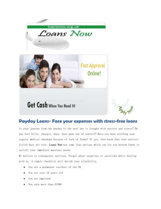 Payday Loans- Face your expenses with stress-free loans
Is your journey from one payday to the next one is fraught with anxiety and stress? Do
you feel bills, charges, dues, have gone out of control? Have you been avoiding your
regular medical checkups because of lack of funds? If yes, then know that your anxiety-
filled days are over. Loans Now has some loan options which can let you borrow funds to
satisfy your immediate monetary needs.

We believe in transparent services. Forget about surprises or asterisks while dealing
with us. A simple checklist will decide your eligibility.

      You are a permanent resident of the UK

      You are over 18 years old

      You are employed

      You earn more than £1500
 