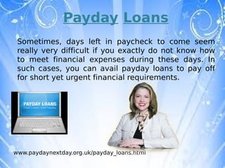 Payday Loans
 Sometimes, days left in paycheck to come seem
 really very difficult if you exactly do not know how
 to meet financial expenses during these days. In
 such cases, you can avail payday loans to pay off
 for short yet urgent financial requirements. 




www.paydaynextday.org.uk/payday_loans.html
 