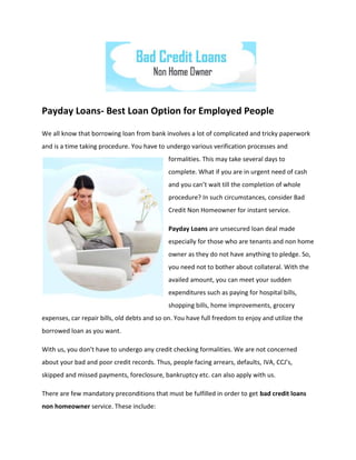 Payday Loans- Best Loan Option for Employed People

We all know that borrowing loan from bank involves a lot of complicated and tricky paperwork
and is a time taking procedure. You have to undergo various verification processes and
                                              formalities. This may take several days to
                                              complete. What if you are in urgent need of cash
                                              and you can’t wait till the completion of whole
                                              procedure? In such circumstances, consider Bad
                                              Credit Non Homeowner for instant service.

                                              Payday Loans are unsecured loan deal made
                                              especially for those who are tenants and non home
                                              owner as they do not have anything to pledge. So,
                                              you need not to bother about collateral. With the
                                              availed amount, you can meet your sudden
                                              expenditures such as paying for hospital bills,
                                              shopping bills, home improvements, grocery
expenses, car repair bills, old debts and so on. You have full freedom to enjoy and utilize the
borrowed loan as you want.

With us, you don’t have to undergo any credit checking formalities. We are not concerned
about your bad and poor credit records. Thus, people facing arrears, defaults, IVA, CCJ’s,
skipped and missed payments, foreclosure, bankruptcy etc. can also apply with us.

There are few mandatory preconditions that must be fulfilled in order to get bad credit loans
non homeowner service. These include:
 