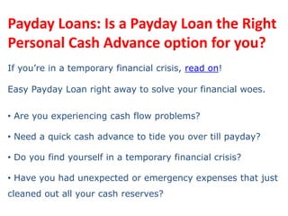Payday Loans: Is a Payday Loan the Right Personal Cash Advance option for you? If you’re in a temporary financial crisis, read on! Easy Payday Loan right away to solve your financial woes. ,[object Object]