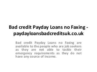 Bad credit Payday Loans no Faxing -
paydayloansbadcreditsuk.co.uk
Bad credit Payday Loans no Faxing are
available to the people who are job seekers
as they are not able to tackle their
emergency requirements as they do not
have any source of income.
 