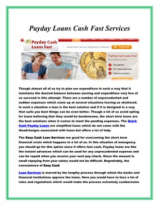Payday Loans Cash Fast Services




Though almost all of us try to plan our expenditure in such a way that it
maintains the desired balance between earning and expenditure very few of
us succeed in this attempt. There are a number of unprecedented and
sudden expenses which come up at several situations leaving us shattered.
In such a situation a loan is the best solution and if it is designed in a way
that suits you best things can be even better. Though a lot of us avoid opting
for loans believing that they would be burdensome, the short term loans are
the best solutions when it comes to meet the pending expenses. The Quick
Cash Payday Loans are simplified loans which do not come with the
disadvtanges associated with loans but offers a lot of help.

The Easy Cash Loan Services are good for overcoming the short term
financial crisis which happens to a lot of us. In this situation of emergency
you should go for this option since it offers fast cash. Payday loans are like
the instant advances which can be used for any unprecedented expense and
can be repaid when you receive your next pay check. Since the amount is
small repaying from your salary would not be difficult. Regrettably, the
convenience of Easy Cash

Loan Services is marred by the lengthy process through which the banks and
financial institutions approve the loans. Here you would have to face a lot of
rules and regulations which would make the process extremely cumbersome
 