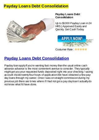 Payday Loans Debt Consolidation
Payday Loans Debt
Consolidation
Up to $1000 Payday Loan in 24
HRS.| Approved Easily and
Quickly. Get Cash Today.
Costumer Rate :
Payday Loans Debt Consolidation
Payday loan apply If you're wanting fast money than the usual online cash
advance advance is the most convenient avenue to consider. They typically
might get you your requested funds deposited right into your checking / saving
account inside twenty-four hours of application.We have obtained a few pay-
day loans through my career. Once I was on straight commission during my
previous job there are times where if I had not got a pay day loan I actually do
not know what I'd have done.
 