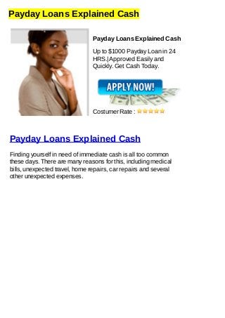 Payday Loans Explained Cash
Payday Loans Explained Cash
Up to $1000 Payday Loan in 24
HRS.| Approved Easily and
Quickly. Get Cash Today.
Costumer Rate :
Payday Loans Explained Cash
Finding yourself in need of immediate cash is all too common
these days. There are many reasons for this, including medical
bills, unexpected travel, home repairs, car repairs and several
other unexpected expenses.
 