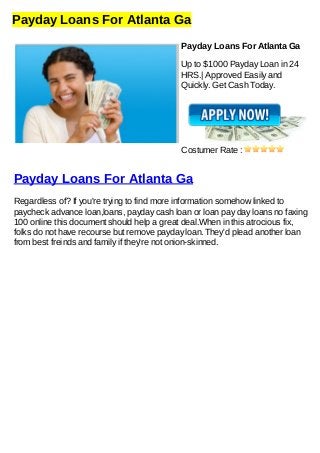 Payday Loans For Atlanta Ga
Payday Loans For Atlanta Ga
Up to $1000 Payday Loan in 24
HRS.| Approved Easily and
Quickly. Get Cash Today.
Costumer Rate :
Payday Loans For Atlanta Ga
Regardless of? If you're trying to find more information somehow linked to
paycheck advance loan,loans, payday cash loan or loan pay day loans no faxing
100 online this document should help a great deal.When in this atrocious fix,
folks do not have recourse but remove payday loan. They'd plead another loan
from best freinds and family if they're not onion-skinned.
 