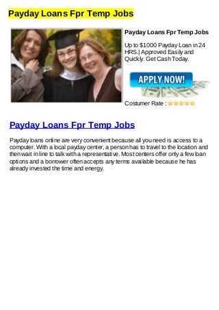 Payday Loans Fpr Temp Jobs
Payday Loans Fpr Temp Jobs
Up to $1000 Payday Loan in 24
HRS.| Approved Easily and
Quickly. Get Cash Today.
Costumer Rate :
Payday Loans Fpr Temp Jobs
Payday loans online are very convenient because all you need is access to a
computer. With a local payday center, a person has to travel to the location and
then wait in line to talk with a representative. Most centers offer only a few loan
options and a borrower often accepts any terms available because he has
already invested the time and energy.
 
