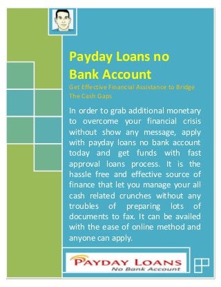 Payday Loans no 
Bank Account 
Get Effective Financial Assistance to Bridge 
The Cash Gaps 
In order to grab additional monetary 
to overcome your financial crisis 
without show any message, apply 
with payday loans no bank account 
today and get funds with fast 
approval loans process. It is the 
hassle free and effective source of 
finance that let you manage your all 
cash related crunches without any 
troubles of preparing lots of 
documents to fax. It can be availed 
with the ease of online method and 
anyone can apply. 
 