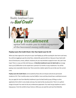 Payday Loans No Credit Check- One Year Quick Loan for All

When you have urgency for cash prior to your next Payday you will be scouting for short term cash loans.
You will be struggling to pay the school fees, medical bills, grocery bills etc. Because of your bad credit
due to Foreclosures, arrears, default, Insolvency etc you may hesitate to apply for loans. But, don’t lose
hope! There is a way out! We shall help you. At Monthly Installment Loans for Bad Credit we arrange
loans up to $1500 which can be repaid over a period of 12 months in easy installments. You will be
paying a very reasonable interest only. There cannot be a better option for you to tide over the current
crisis.

Payday Loans No Credit Check can be availed by those who are 18 years old and are permanent
residents of US. Their monthly salary must be $1000 or more and they should have a valid bank account.

You can apply for loan from Monthly Installment Loans for Bad Credit by way of filling an online
application form which is very simple and easy. You need not fax any document. There is no upfront
charge to be paid. You need not do any cumbersome paperwork. You need not go anywhere or wait in
long queues. From the comfort of your home or office you can avail the cash loan from Monthly
 