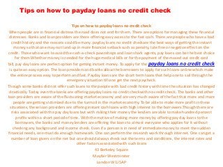 Tips on how to payday loans no credit check

                                         Tips on how to payday loans no credit check
 When people are in financial distress the road does not end for them. There are options for managing these financial
 distresses. Banks and loan providers are there offering easy access to the fast cash. There are people who have a bad
   credit history and the reasons could be many. payday loans no credit checkare the best ways of getting the instant
     money so that one may not land up in more financial setback such as penalty, late fine or negative effect on the
credit. Those who want to avoid the cash-a-check pawnshops and loan shark agents, pay loans can be the best choice
      for them.Whether money is needed for the huge medical bills or for the payment of the maxed out credit card
bill, pay day loans are perfect option for getting instant money. To apply for the payday loans no credit check
 is quite an easy option. The loan providers and banks allow the borrowers to apply for such loans online which make
  the entire process easy to perform and fast. Payday loans are the short term loans that help one to sail through the
                                     emergency situation till one get the next paycheck.
Though some banks did not offer such loans to the people with bad credit history with time the situation has changed
 drastically. Today even the banks are offering payday loans no credit checkwith no credit check. The banks and other
loan providers are aware of the fluctuating market economy and are very much aware of the fact that more and more
    people are getting victimized due to the turmoil in the market economy. To be able to make more profit in these
  situations, these loan providers are offering instant cash loans with high interest to the borrowers.Though there are
   risks associated with the pay day loans but with risking their money the lenders are able to make hundred percent
       profits within a short period of time. With the motive of making more money by offering pay day loans to the
      borrowers, the banks and money lenders are offering the loans to almost everyone who applies for it without
    checking any background and income check. Even if a person is in need of immediate money to meet the sudden
financial needs, one must do enough homework. One can perform the research work through internet. One can get a
   number of loan givers on the net but one should always check out the terms and conditions, the interest rates and
                                           other factors associated with such loans
                                                     43 Berkeley Square
                                                     Mayfair Westminster
                                                       London W1J 5AP
 