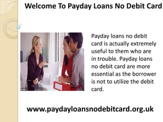 Welcome To Payday Loans No Debit Card

Payday loans no debit
card is actually extremely
useful to them who are
in trouble. Payday loans
no debit card are more
essential as the borrower
is not to utilize the debit
card.

www.paydayloansnodebitcard.org.uk

 