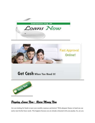 Payday Loans Now- Raise Money Now
Are you looking for funds to meet your monthly expenses and desires? With adequate finance in hand one can
easily meet his/her basic needs. This happens because you are already exhausted with your payday. So, are you
 