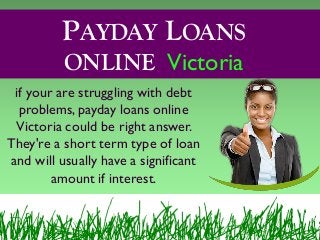 PAYDAY LOANS
ONLINE Victoria
if your are struggling with debt
problems, payday loans online
Victoria could be right answer.
They're a short term type of loan
and will usually have a significant
amount if interest.
 